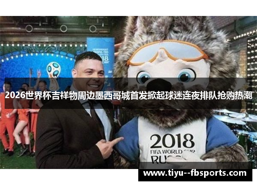 2026世界杯吉祥物周边墨西哥城首发掀起球迷连夜排队抢购热潮 2026世界杯吉祥物周边墨西哥城首发掀起球迷连夜排队抢购热潮