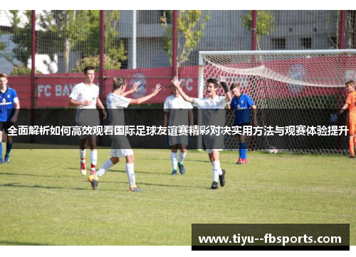 全面解析如何高效观看国际足球友谊赛精彩对决实用方法与观赛体验提升